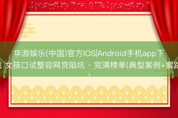 华游娱乐(中国)官方IOS|Android手机app下载 女孩口试整容网贷陷坑 · 完满榜单(典型案例+套路)