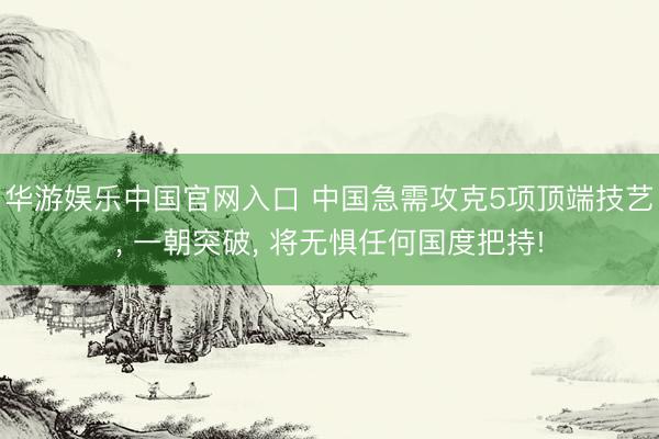 华游娱乐中国官网入口 中国急需攻克5项顶端技艺， 一朝突破， 将无惧任何国度把持!