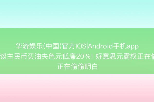 华游娱乐(中国)官方IOS|Android手机app下载 东谈主民币买油失色元低廉20%! 好意思元霸权正在偷偷明白