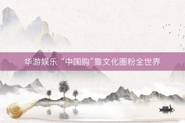 华游娱乐 “中国购”靠文化圈粉全世界