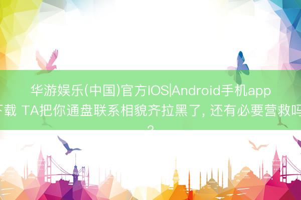 华游娱乐(中国)官方IOS|Android手机app下载 TA把你通盘联系相貌齐拉黑了， 还有必要营救吗?