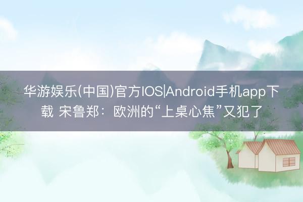 华游娱乐(中国)官方IOS|Android手机app下载 宋鲁郑：欧洲的“上桌心焦”又犯了
