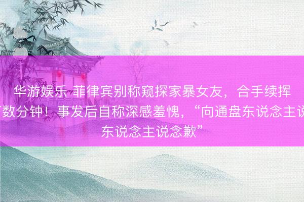 华游娱乐 菲律宾别称窥探家暴女友，合手续挥拳殴打数分钟！事发后自称深感羞愧，“向通盘东说念主说念歉”
