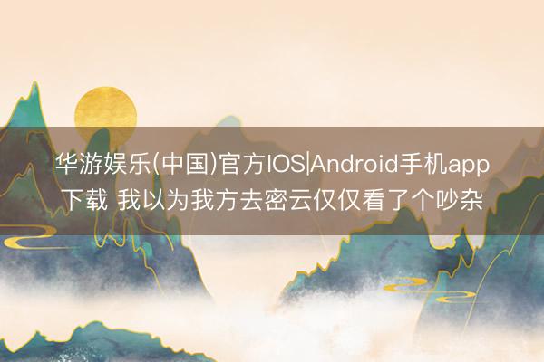 华游娱乐(中国)官方IOS|Android手机app下载 我以为我方去密云仅仅看了个吵杂