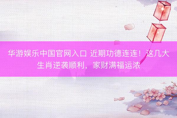 华游娱乐中国官网入口 近期功德连连!这几大生肖逆袭顺利,家财满福运浓