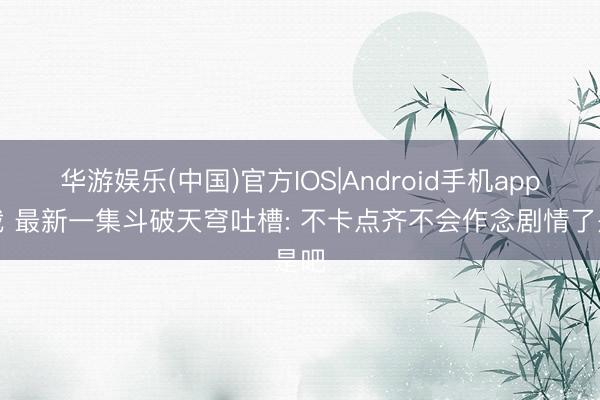 华游娱乐(中国)官方IOS|Android手机app下载 最新一集斗破天穹吐槽: 不卡点齐不会作念剧情了是吧