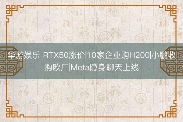 华游娱乐 RTX50涨价|10家企业购H200|小鹏收购欧厂|Meta隐身聊天上线