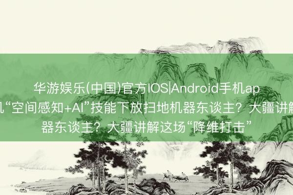 华游娱乐(中国)官方IOS|Android手机app下载 无东谈主机“空间感知+AI”技能下放扫地机器东谈主?大疆讲解这场“降维打击”