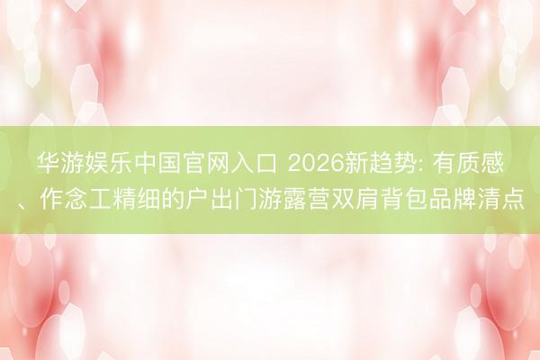 华游娱乐中国官网入口 2026新趋势: 有质感、作念工精细的户出门游露营双肩背包品牌清点