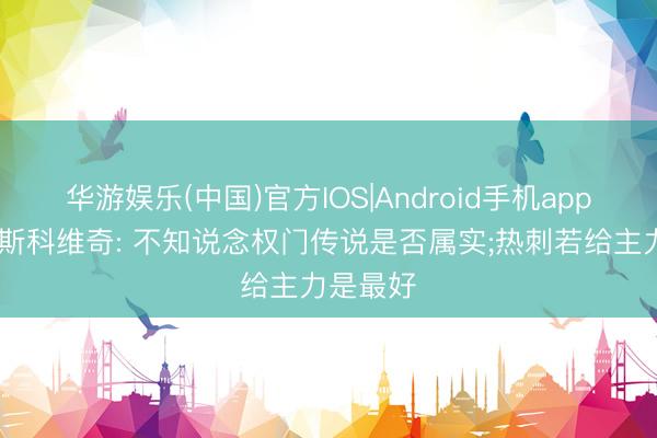 华游娱乐(中国)官方IOS|Android手机app下载 武斯科维奇: 不知说念权门传说是否属实;热刺若给主力是最好