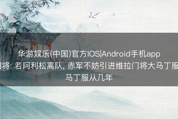 华游娱乐(中国)官方IOS|Android手机app下载 旧将: 若阿利松离队， 赤军不妨引进维拉门将大马丁服从几年