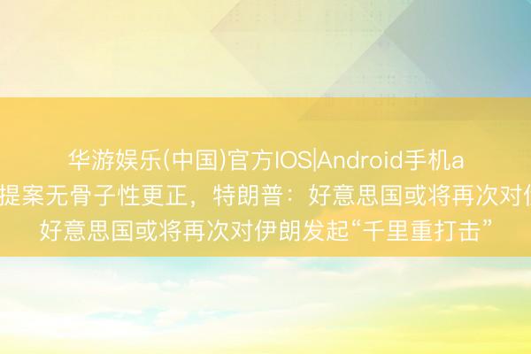 华游娱乐(中国)官方IOS|Android手机app下载 以为伊朗最新提案无骨子性更正，特朗普：好意思国或将再次对伊朗发起“千里重打击”