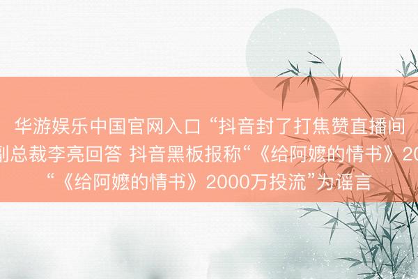 华游娱乐中国官网入口 “抖音封了打焦赞直播间”热搜第一，抖音副总裁李亮回答 抖音黑板报称“《给阿嬷的情书》2000万投流”为谣言