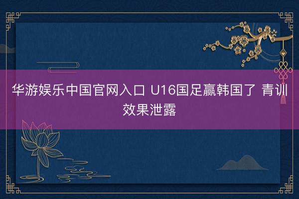 华游娱乐中国官网入口 U16国足赢韩国了 青训效果泄露