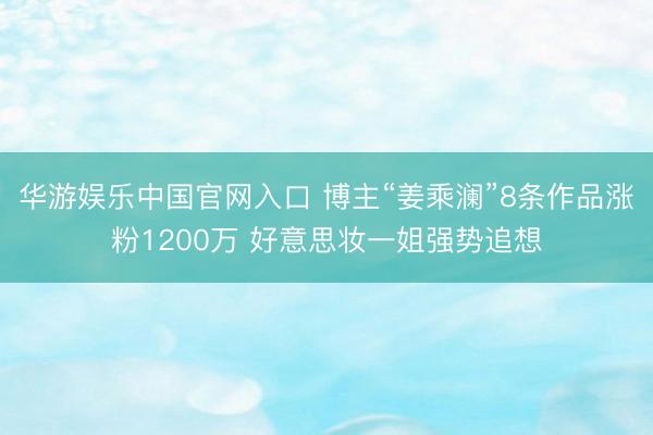 华游娱乐中国官网入口 博主“姜乘澜”8条作品涨粉1200万 好意思妆一姐强势追想