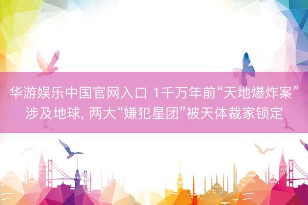 华游娱乐中国官网入口 1千万年前“天地爆炸案”涉及地球， 两大“嫌犯星团”被天体裁家锁定