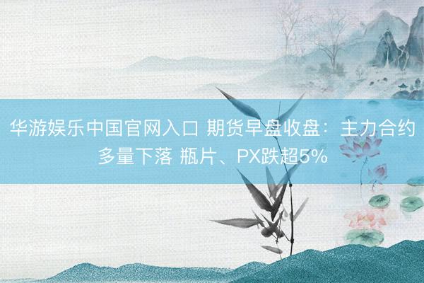 华游娱乐中国官网入口 期货早盘收盘：主力合约多量下落 瓶片、PX跌超5%