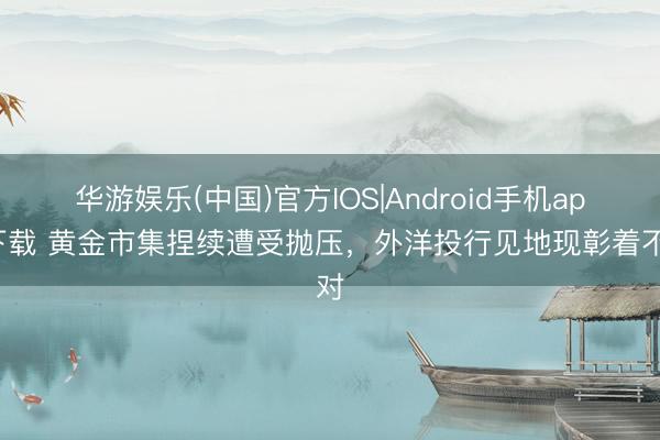 华游娱乐(中国)官方IOS|Android手机app下载 黄金市集捏续遭受抛压，外洋投行见地现彰着不对
