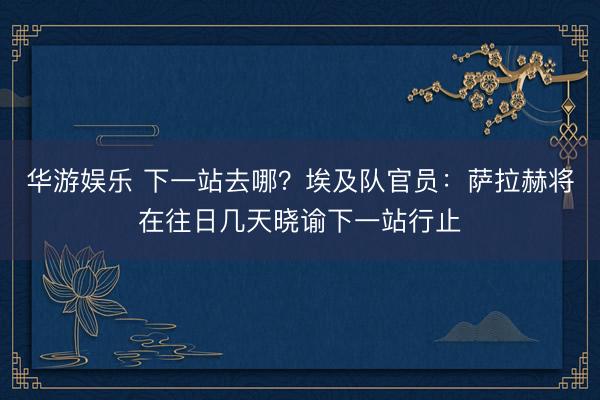 华游娱乐 下一站去哪？埃及队官员：萨拉赫将在往日几天晓谕下一站行止