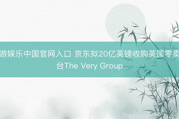 华游娱乐中国官网入口 京东拟20亿英镑收购英国零卖平台The Very Group