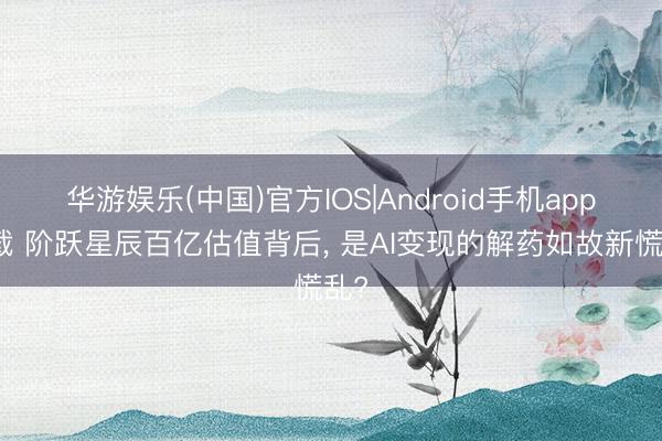 华游娱乐(中国)官方IOS|Android手机app下载 阶跃星辰百亿估值背后， 是AI变现的解药如故新慌乱?