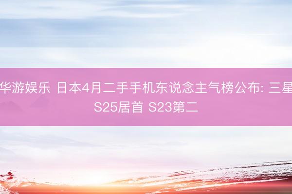 华游娱乐 日本4月二手手机东说念主气榜公布: 三星S25居首 S23第二