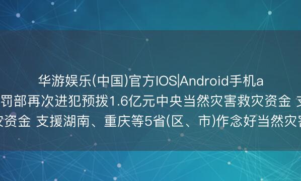 华游娱乐(中国)官方IOS|Android手机app下载 财政部、救急科罚部再次进犯预拨1.6亿元中央当然灾害救灾资金 支援湖南、重庆等5省(区、市)作念好当然灾害救急抢险救灾使命