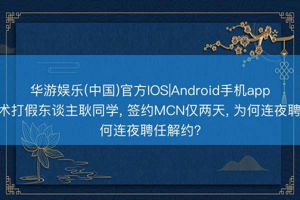 华游娱乐(中国)官方IOS|Android手机app下载 学术打假东谈主耿同学， 签约MCN仅两天， 为何连夜聘任解约?