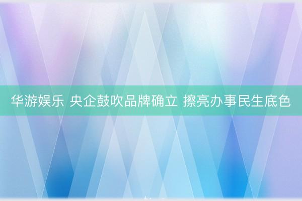 华游娱乐 央企鼓吹品牌确立 擦亮办事民生底色