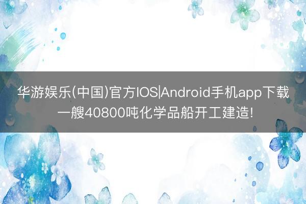华游娱乐(中国)官方IOS|Android手机app下载 一艘40800吨化学品船开工建造!