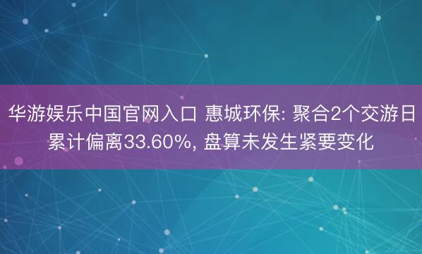 华游娱乐中国官网入口 惠城环保: 聚合2个交游日累计偏离33.60%， 盘算未发生紧要变化