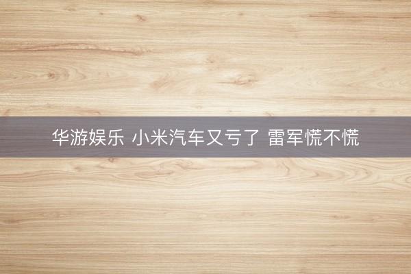 华游娱乐 小米汽车又亏了 雷军慌不慌