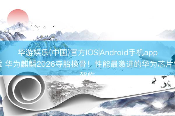 华游娱乐(中国)官方IOS|Android手机app下载 华为麒麟2026夺胎换骨！性能最激进的华为芯片驾临