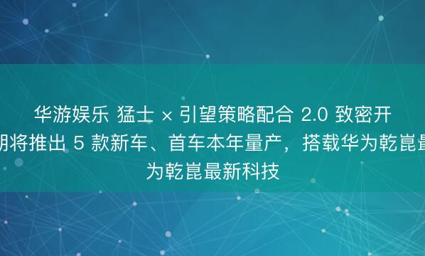 华游娱乐 猛士 × 引望策略配合 2.0 致密开动：首期将推出 5 款新车、首车本年量产，搭载华为乾崑最新科技