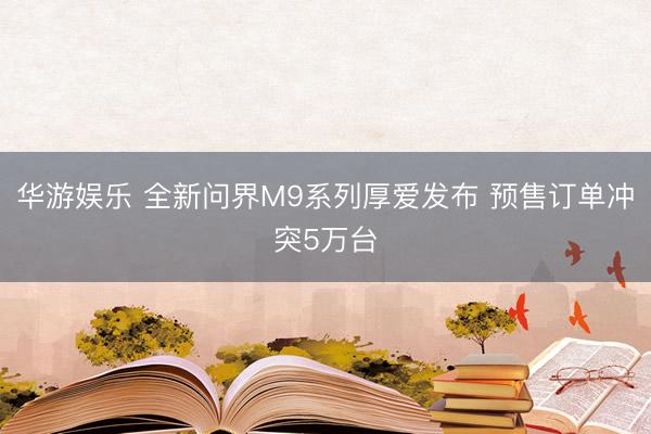 华游娱乐 全新问界M9系列厚爱发布 预售订单冲突5万台