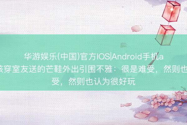 华游娱乐(中国)官方IOS|Android手机app下载 女孩穿室友送的芒鞋外出引围不雅：很是难受，然则也认为很好玩