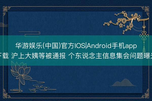 华游娱乐(中国)官方IOS|Android手机app下载 沪上大姨等被通报 个东说念主信息集会问题曝光