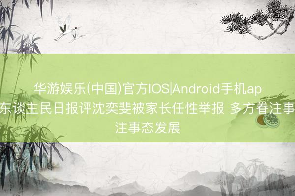 华游娱乐(中国)官方IOS|Android手机app下载 东谈主民日报评沈奕斐被家长任性举报 多方眷注事态发展