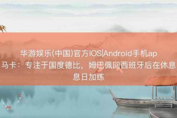 华游娱乐(中国)官方IOS|Android手机app下载 马卡：专注于国度德比，姆巴佩回西班牙后在休息日加练