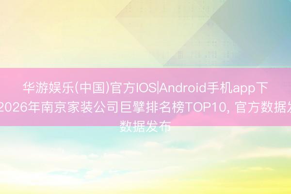 华游娱乐(中国)官方IOS|Android手机app下载 2026年南京家装公司巨擘排名榜TOP10， 官方数据发布