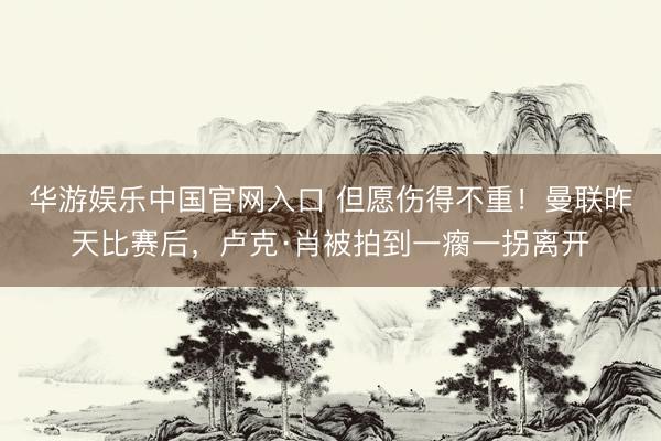 华游娱乐中国官网入口 但愿伤得不重！曼联昨天比赛后，卢克·肖被拍到一瘸一拐离开