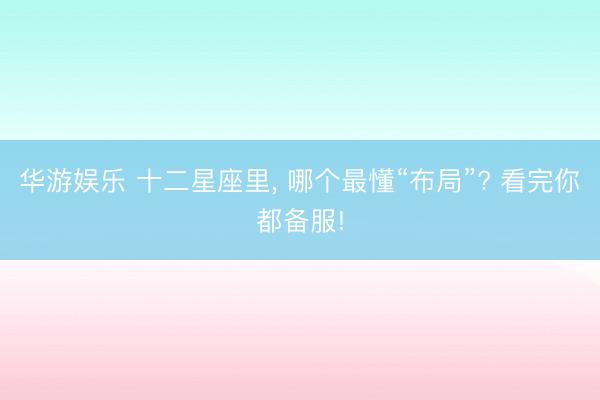 华游娱乐 十二星座里， 哪个最懂“布局”? 看完你都备服!