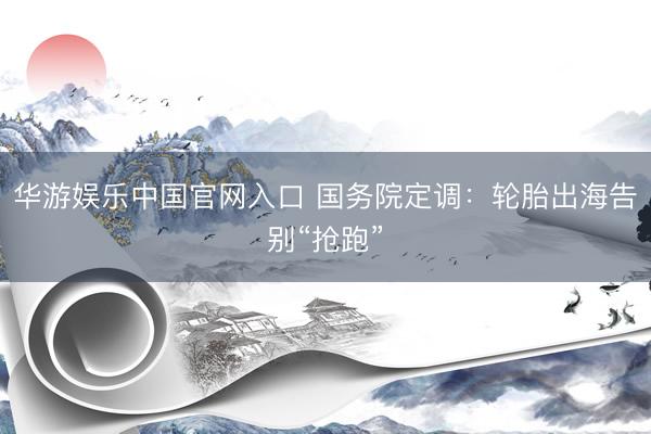 华游娱乐中国官网入口 国务院定调：轮胎出海告别“抢跑”