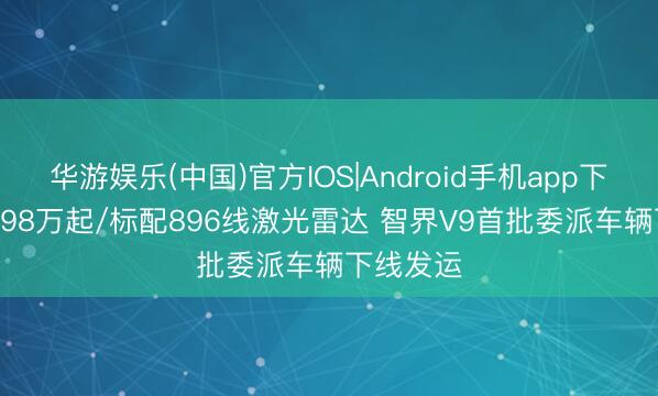华游娱乐(中国)官方IOS|Android手机app下载 售38.98万起/标配896线激光雷达 智界V9首批委派车辆下线发运