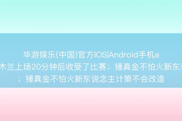 华游娱乐(中国)官方IOS|Android手机app下载 宿茂臻：依木兰上场20分钟后收受了比赛；锤真金不怕火新东说念主计策不会改造