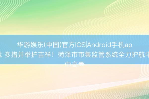 华游娱乐(中国)官方IOS|Android手机app下载 多措并举护吉祥!菏泽市市集监管系统全力护航中高考