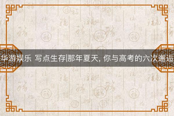 华游娱乐 写点生存|那年夏天， 你与高考的六次邂逅