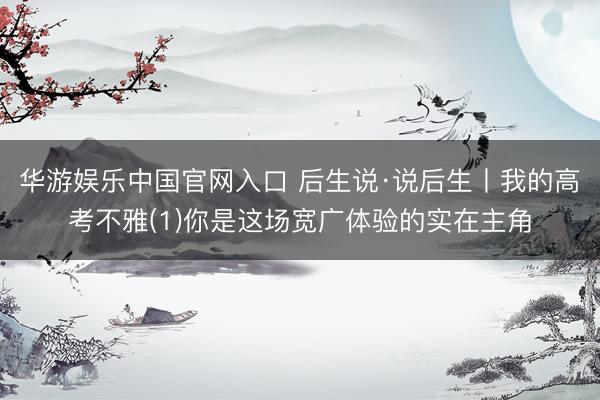 华游娱乐中国官网入口 后生说·说后生丨我的高考不雅(1)你是这场宽广体验的实在主角