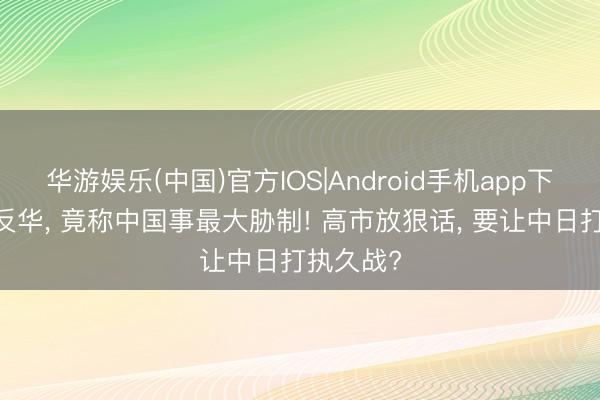 华游娱乐(中国)官方IOS|Android手机app下载 举国反华， 竟称中国事最大胁制! 高市放狠话， 要让中日打执久战?
