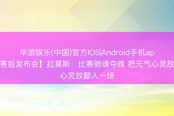 华游娱乐(中国)官方IOS|Android手机app下载 【赛后发布会】拉莫斯：比赛驰魂夺魄 把元气心灵放鄙人一场